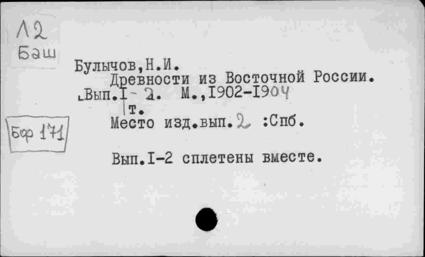 ﻿ЛІ
Баш
Булычов,Н.И.
Древности из Восточной России иВып.Т' 2. М.,1902-1904
1т.	Л
2. М.»1902-1904 I т.
Место изд.вып.2^ :Спб.
Вып.1-2 сплетены вместе.